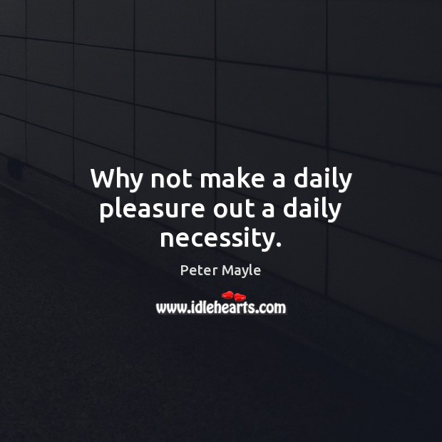 Why not make a daily pleasure out a daily necessity. Peter Mayle Picture Quote