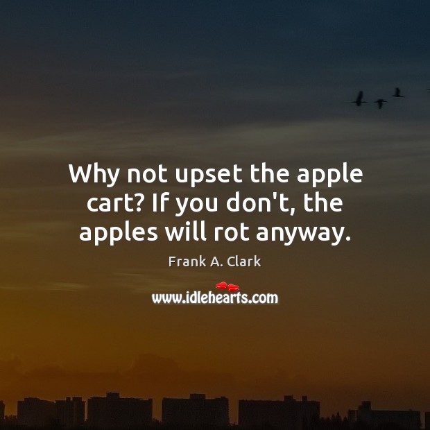 Why not upset the apple cart? If you don’t, the apples will rot anyway. Frank A. Clark Picture Quote
