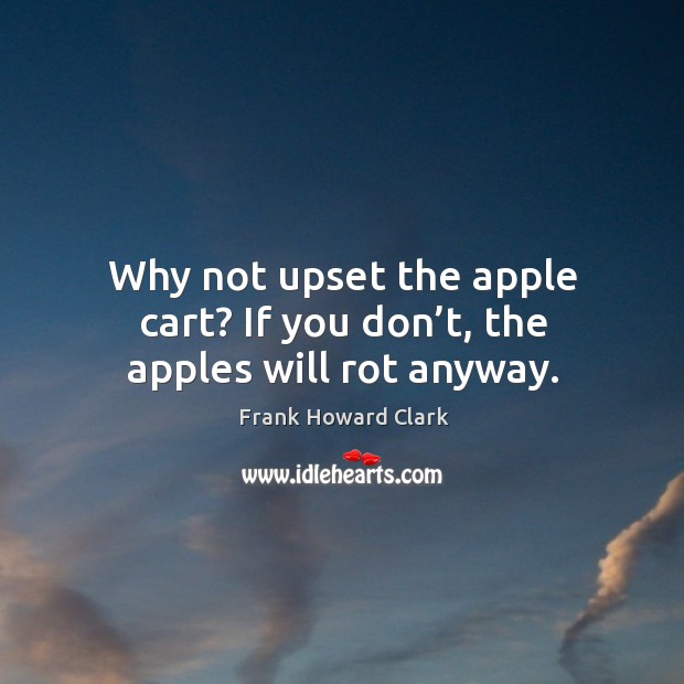 Why not upset the apple cart? if you don’t, the apples will rot anyway. Image