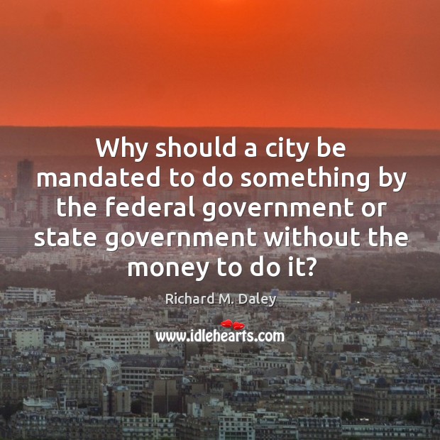 Why should a city be mandated to do something by the federal government or state government without the money to do it? Richard M. Daley Picture Quote