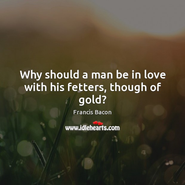 Why should a man be in love with his fetters, though of gold? Francis Bacon Picture Quote