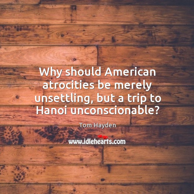Why should american atrocities be merely unsettling, but a trip to hanoi unconscionable? Tom Hayden Picture Quote