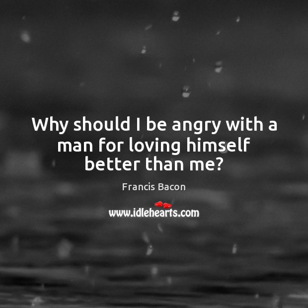 Why should I be angry with a man for loving himself better than me? Francis Bacon Picture Quote