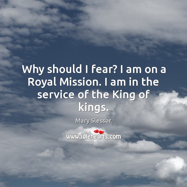 Why should I fear? I am on a Royal Mission. I am in the service of the King of kings. Mary Slessor Picture Quote