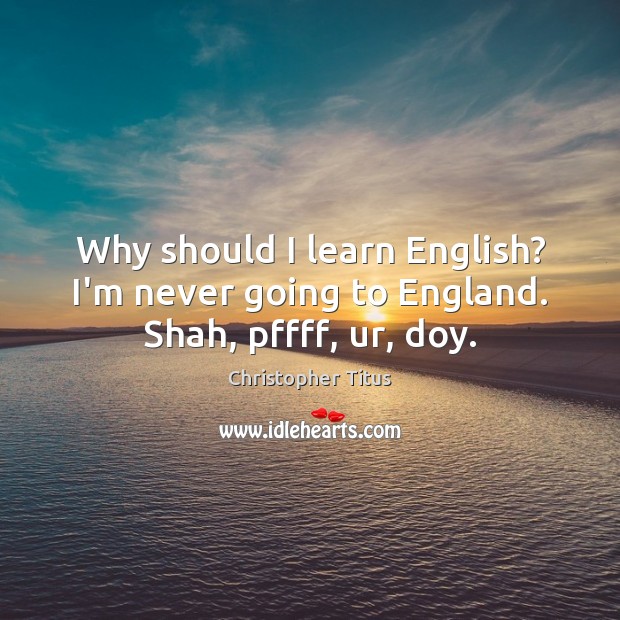 Why should I learn English? I’m never going to England. Shah, pffff, ur, doy. Image