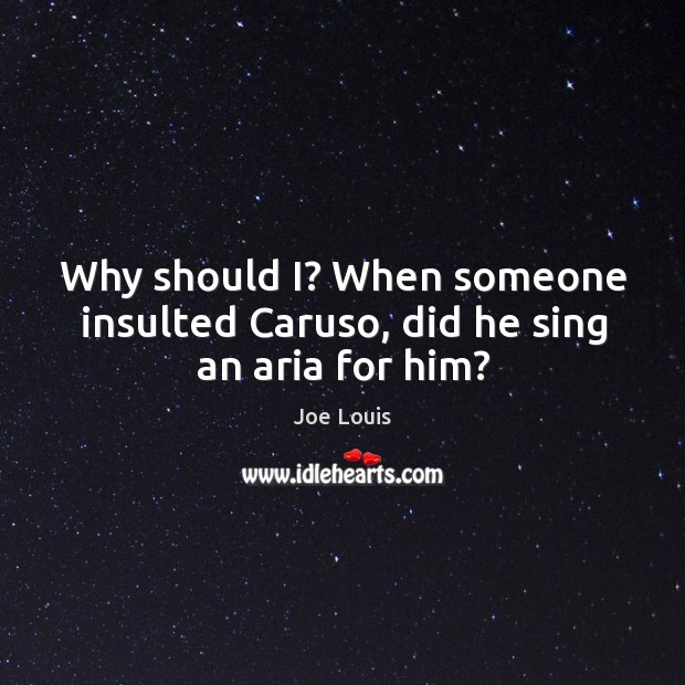 Why should I? When someone insulted Caruso, did he sing an aria for him? Joe Louis Picture Quote