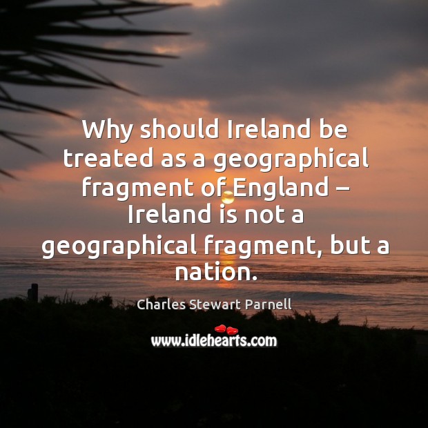 Why should ireland be treated as a geographical fragment of england – ireland is not a geographical fragment, but a nation.  charles stewart parnell     no man shall have the right to fix the boundary to the march of a nation. Charles Stewart Parnell Picture Quote