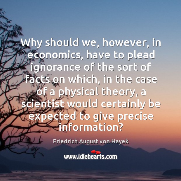 Why should we, however, in economics, have to plead ignorance of the sort of facts on which Friedrich August von Hayek Picture Quote