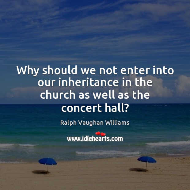 Why should we not enter into our inheritance in the church as well as the concert hall? Ralph Vaughan Williams Picture Quote