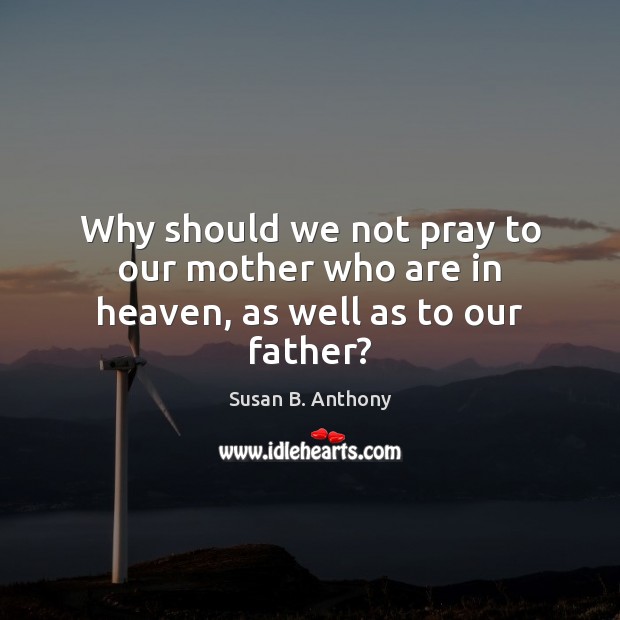 Why should we not pray to our mother who are in heaven, as well as to our father? Susan B. Anthony Picture Quote