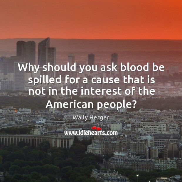 Why should you ask blood be spilled for a cause that is not in the interest of the american people? Wally Herger Picture Quote