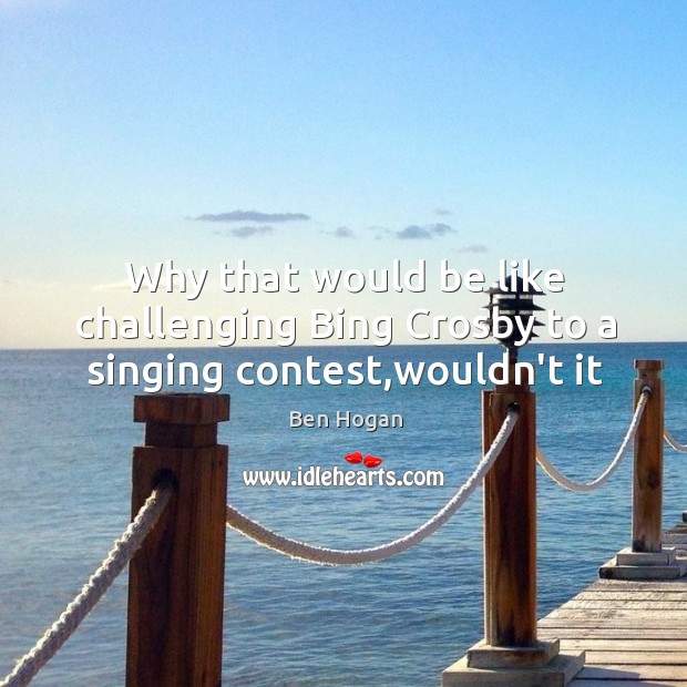 Why that would be like challenging Bing Crosby to a singing contest,wouldn’t it Ben Hogan Picture Quote