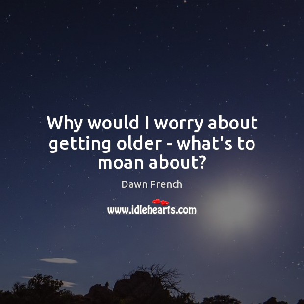 Why would I worry about getting older – what’s to moan about? Dawn French Picture Quote
