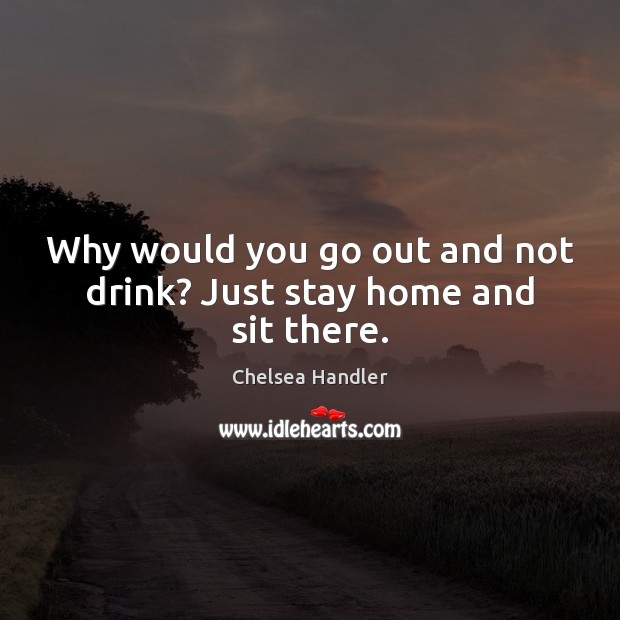 Why would you go out and not drink? Just stay home and sit there. Image