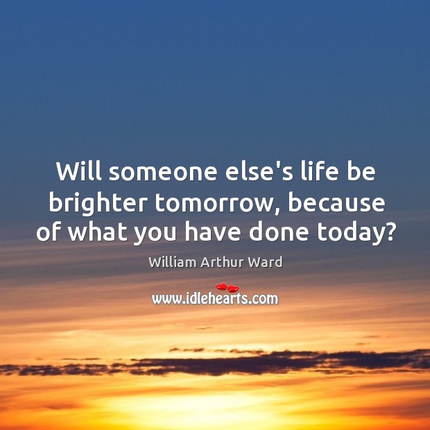 Will someone else’s life be brighter tomorrow, because of what you have done today? William Arthur Ward Picture Quote