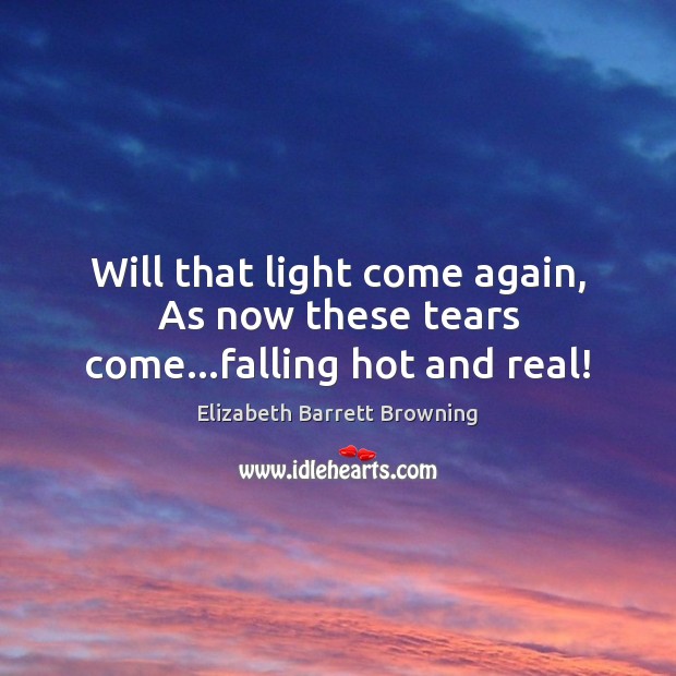Will that light come again, As now these tears come…falling hot and real! Elizabeth Barrett Browning Picture Quote