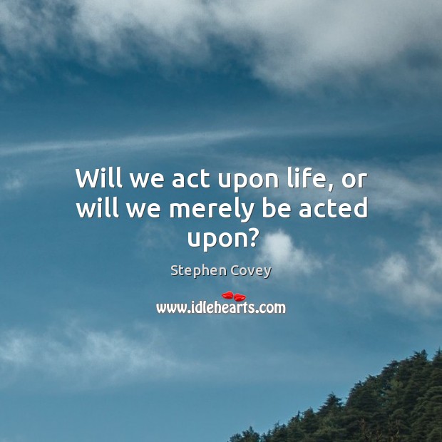 Will we act upon life, or will we merely be acted upon? Image