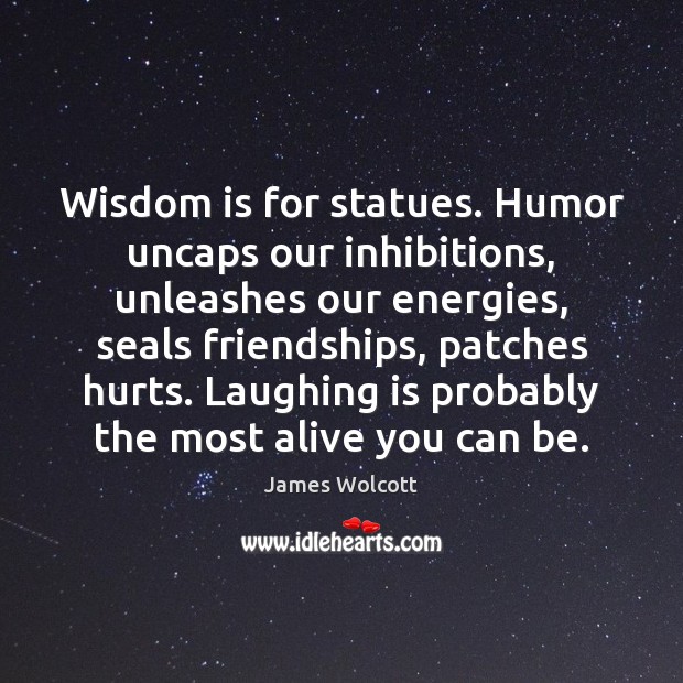 Wisdom is for statues. Humor uncaps our inhibitions, unleashes our energies, seals 