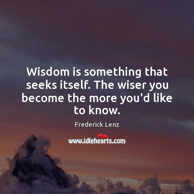 Wisdom is something that seeks itself. The wiser you become the more you’d like to know. 