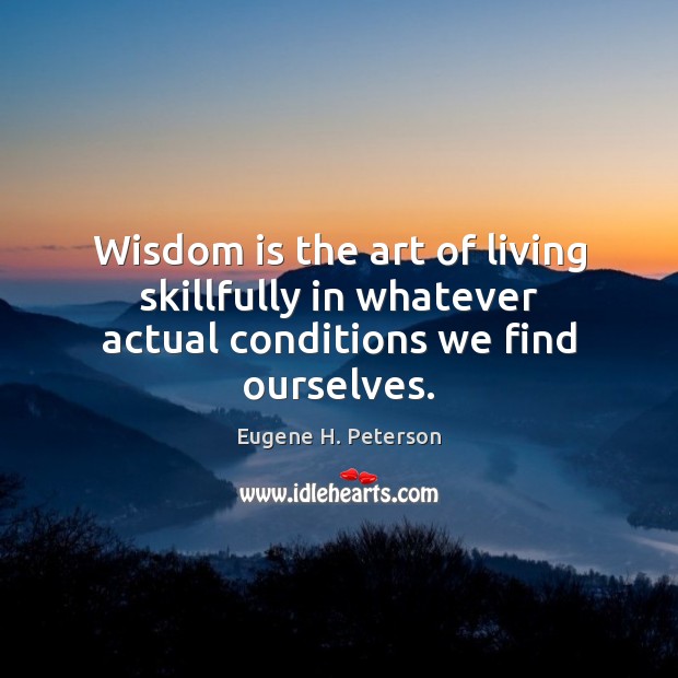 Wisdom is the art of living skillfully in whatever actual conditions we find ourselves. Eugene H. Peterson Picture Quote