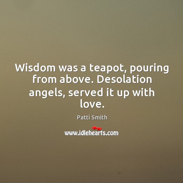 Wisdom was a teapot, pouring from above. Desolation angels, served it up with love. Patti Smith Picture Quote