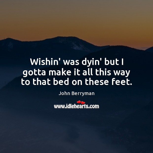 Wishin’ was dyin’ but I gotta make it all this way to that bed on these feet. John Berryman Picture Quote