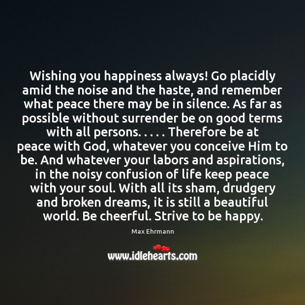 Wishing you happiness always! Go placidly amid the noise and the haste, Max Ehrmann Picture Quote