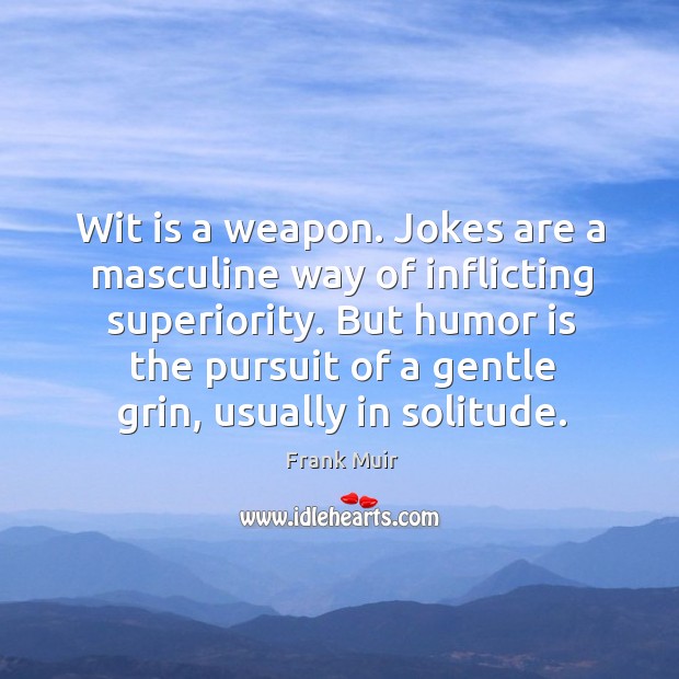 Wit is a weapon. Jokes are a masculine way of inflicting superiority. But humor is the pursuit of a gentle grin, usually in solitude. Frank Muir Picture Quote