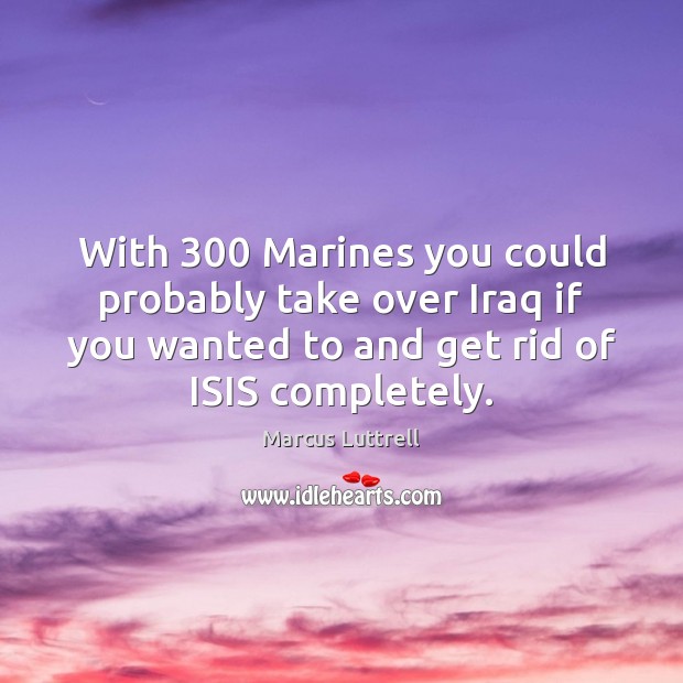 With 300 Marines you could probably take over Iraq if you wanted to Marcus Luttrell Picture Quote