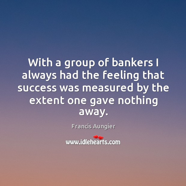 With a group of bankers I always had the feeling that success was measured by the extent one gave nothing away. Francis Aungier Picture Quote