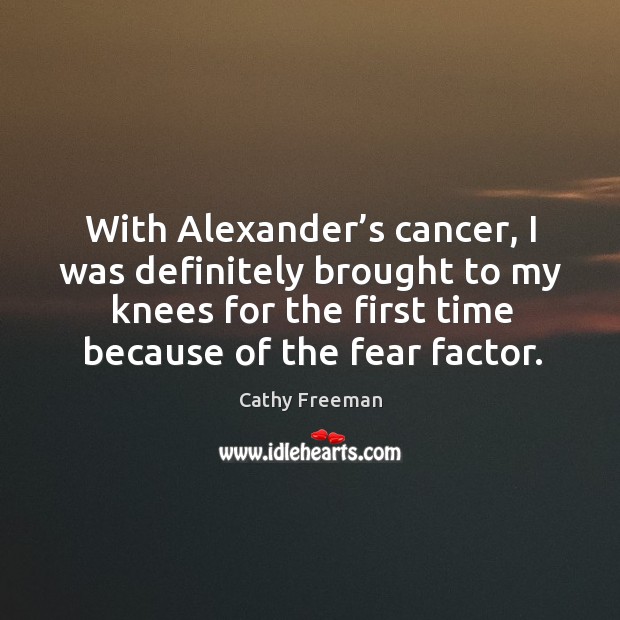 With alexander’s cancer, I was definitely brought to my knees for the first time because of the fear factor. Cathy Freeman Picture Quote