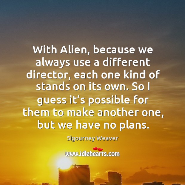 With alien, because we always use a different director, each one kind of stands on its own. Sigourney Weaver Picture Quote