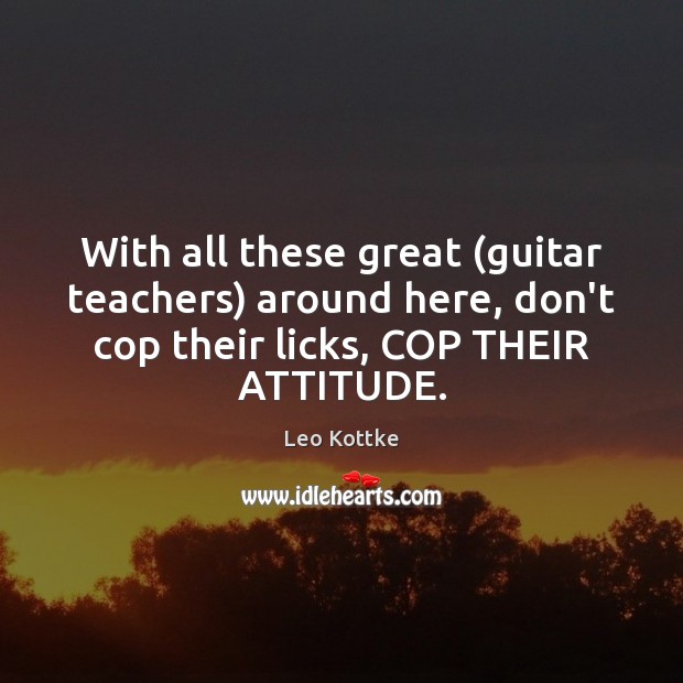 With all these great (guitar teachers) around here, don’t cop their licks, Leo Kottke Picture Quote