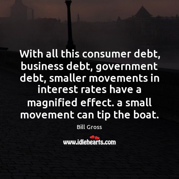 With all this consumer debt, business debt, government debt, smaller movements in 