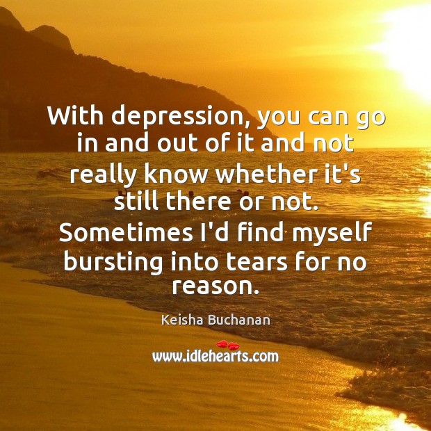 With depression, you can go in and out of it and not 
