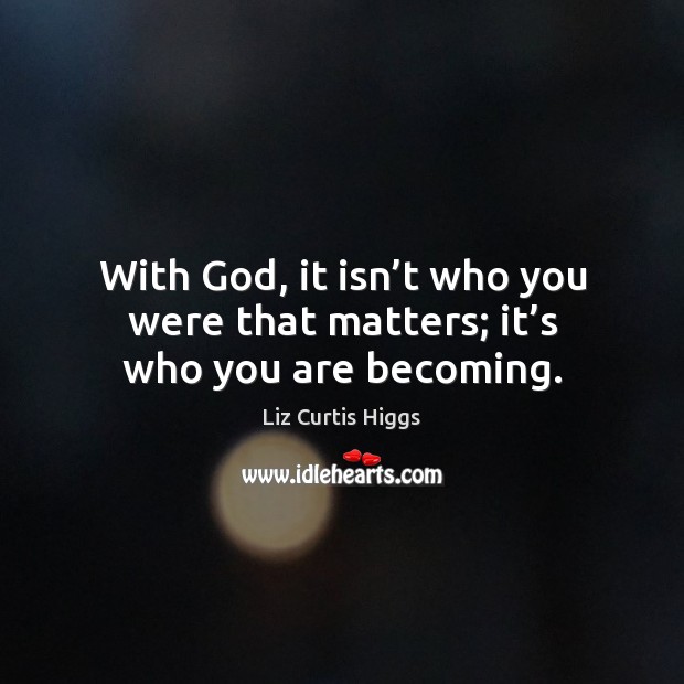 With God, it isn’t who you were that matters; it’s who you are becoming. Liz Curtis Higgs Picture Quote