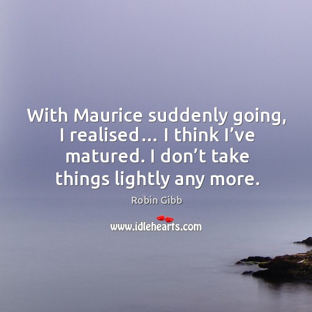 With maurice suddenly going, I realised… I think I’ve matured. I don’t take things lightly any more. Image