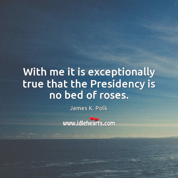 With me it is exceptionally true that the Presidency is no bed of roses. James K. Polk Picture Quote