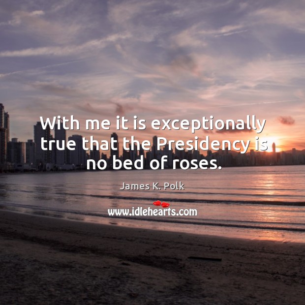 With me it is exceptionally true that the presidency is no bed of roses. James K. Polk Picture Quote