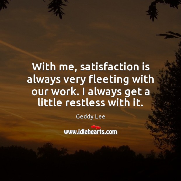 With me, satisfaction is always very fleeting with our work. I always Image