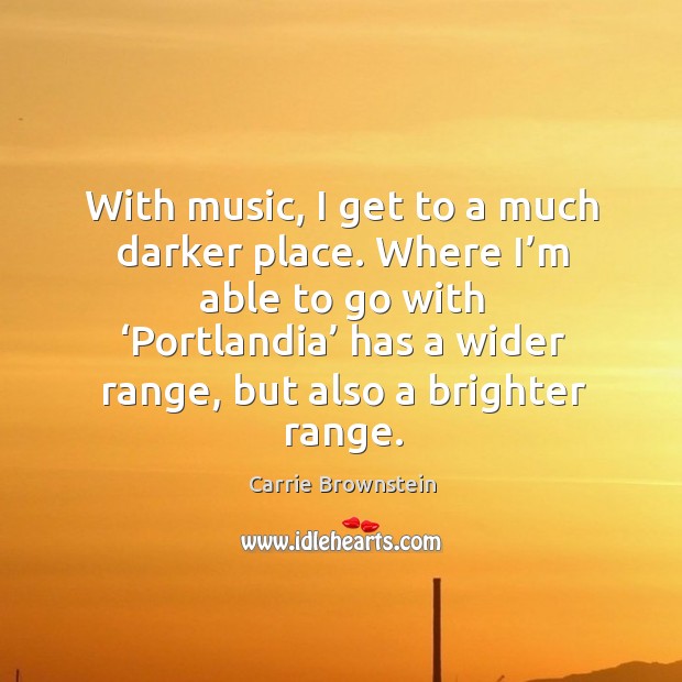 With music, I get to a much darker place. Where I’m able to go with ‘portlandia’ has a wider range, but also a brighter range. Carrie Brownstein Picture Quote
