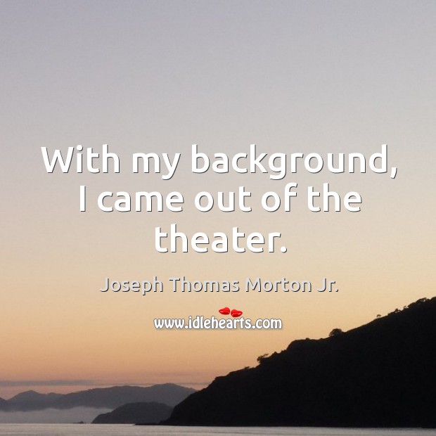 With my background, I came out of the theater. Joseph Thomas Morton Jr. Picture Quote