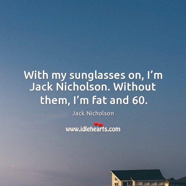 With my sunglasses on, I’m jack nicholson. Without them, I’m fat and 60. Image