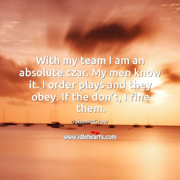 With my team I am an absolute czar. My men know it. I order plays and they obey. John McGraw Picture Quote
