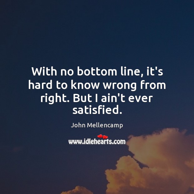 With no bottom line, it’s hard to know wrong from right. But I ain’t ever satisfied. John Mellencamp Picture Quote