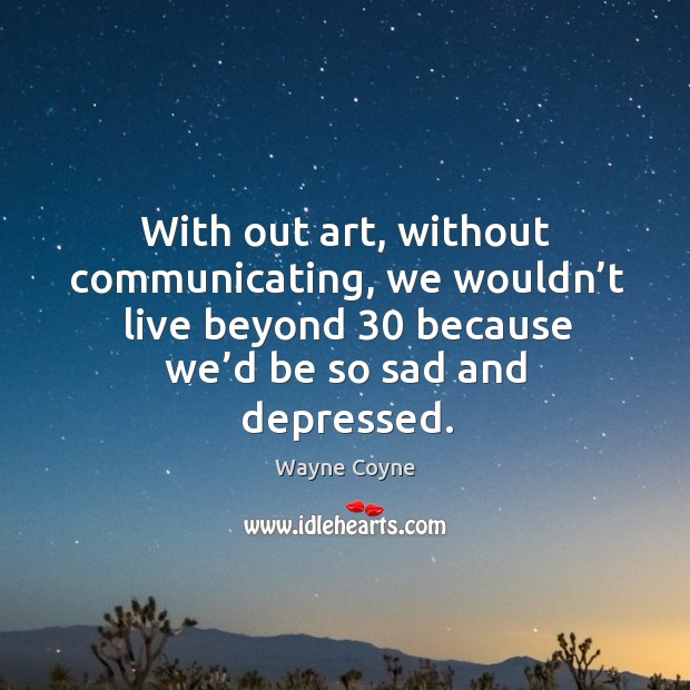 With out art, without communicating, we wouldn’t live beyond 30 because we’d be so sad and depressed. Image