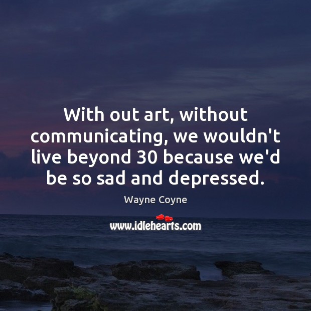 With out art, without communicating, we wouldn’t live beyond 30 because we’d be Image