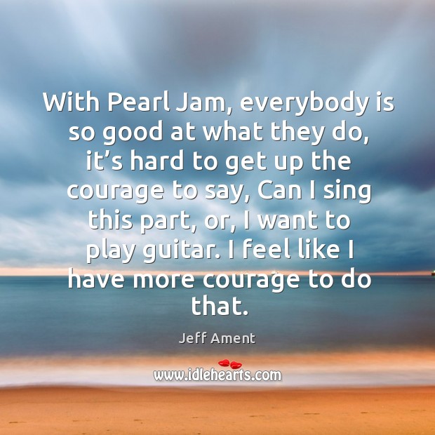 With pearl jam, everybody is so good at what they do, it’s hard to get up the courage to say Jeff Ament Picture Quote
