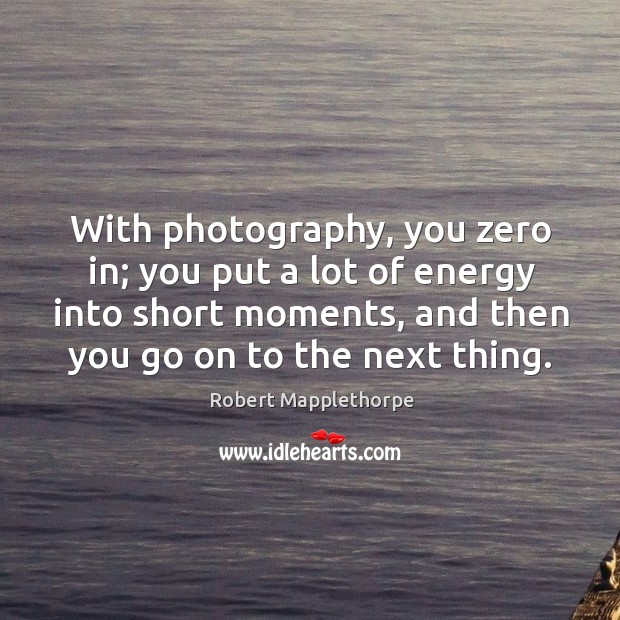 With photography, you zero in; you put a lot of energy into short moments, and then you go on to the next thing. Image