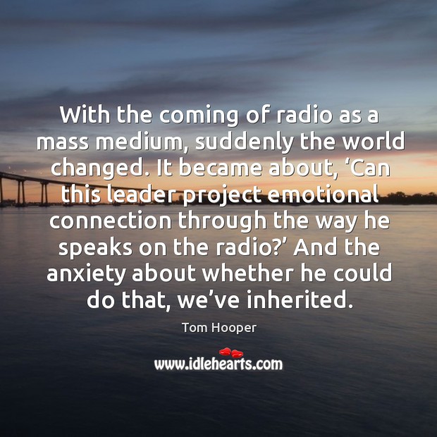 With the coming of radio as a mass medium, suddenly the world changed. Tom Hooper Picture Quote
